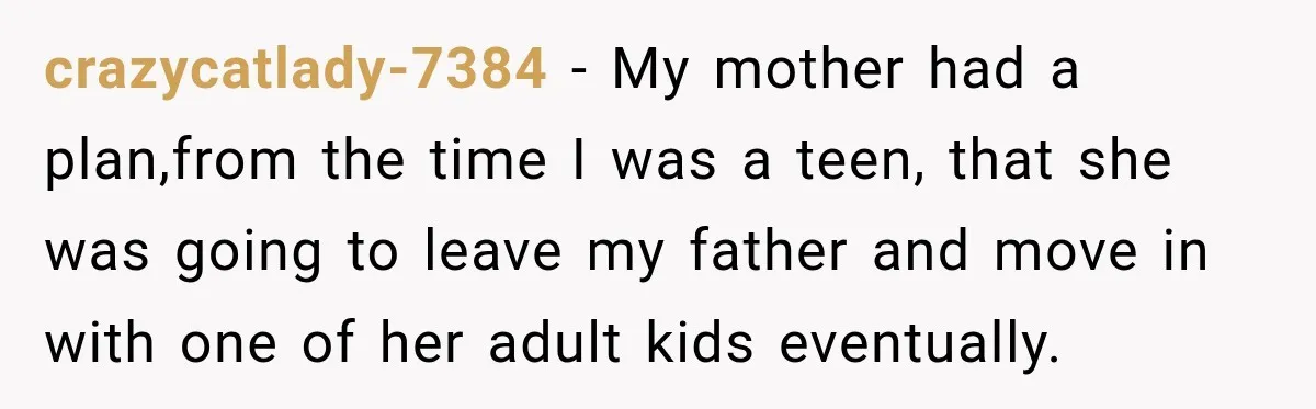 crazycatlady-7384 − My mother had a plan,from the time I was a teen, that she was going to leave my father and move in with one of her adult kids...