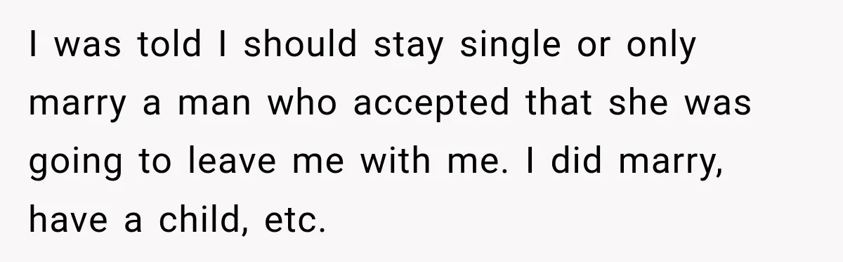 I was told I should stay single or only marry a man who accepted that she was going to leave me with me. I did marry, have a child, etc.