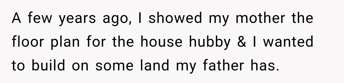 A few years ago, I showed my mother the floor plan for the house hubby & I wanted to build on some land my father has.