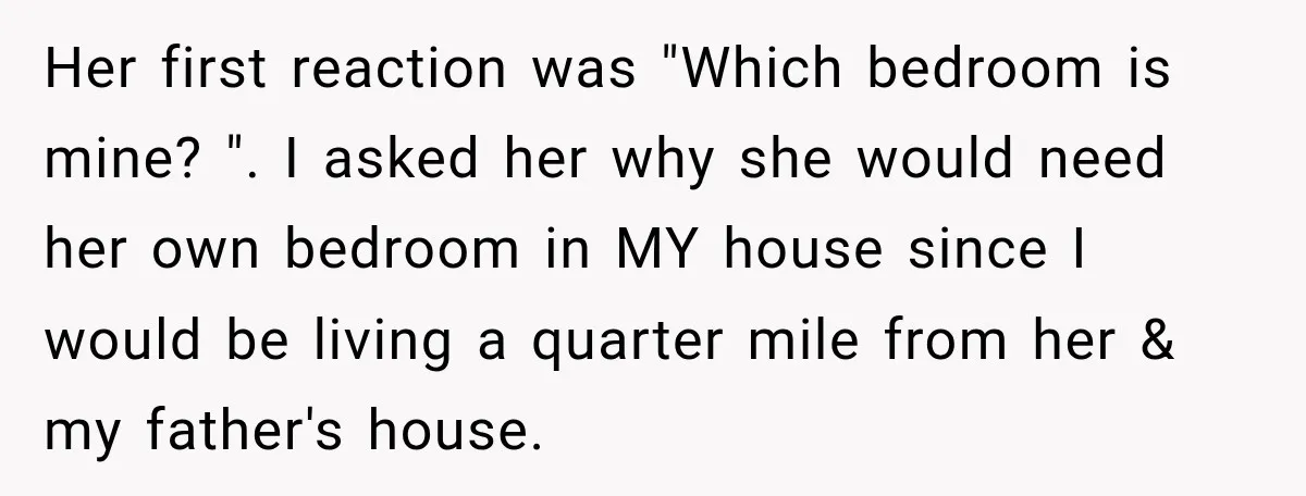 Her first reaction was "Which bedroom is mine? ". I asked her why she would need her own bedroom in MY house since I would be living a quarter mile...
