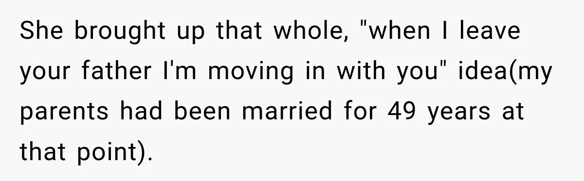 She brought up that whole, "when I leave your father I'm moving in with you" idea(my parents had been married for 49 years at that point).