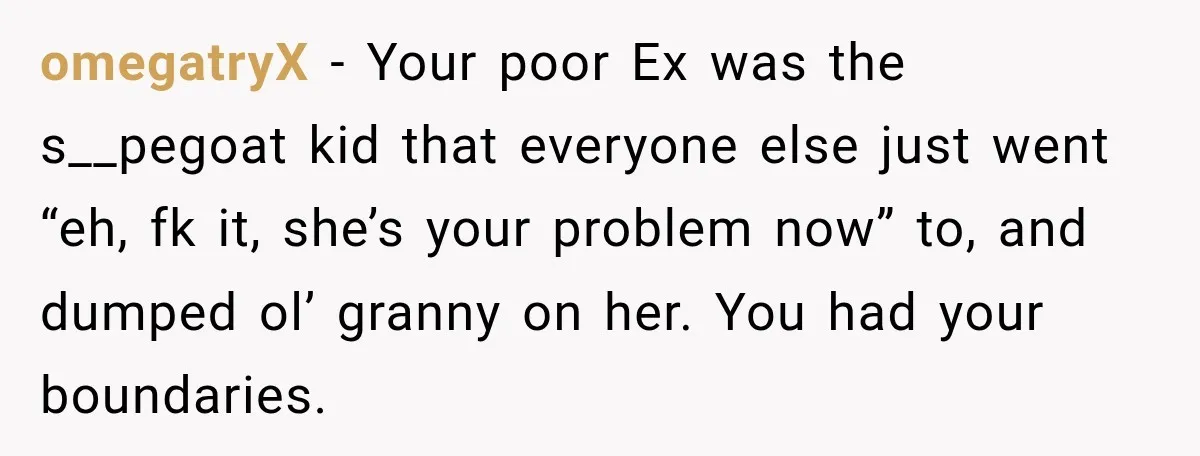 omegatryX − Your poor Ex was the s__pegoat kid that everyone else just went “eh, fk it, she’s your problem now” to, and dumped ol’ granny on her. You had...