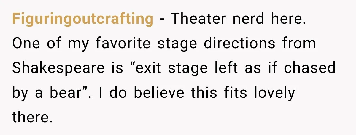 Figuringoutcrafting − Theater nerd here. One of my favorite stage directions from Shakespeare is “exit stage left as if chased by a bear”. I do believe this fits lovely there.