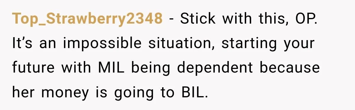 Top_Strawberry2348 − Stick with this, OP. It’s an impossible situation, starting your future with MIL being dependent because her money is going to BIL.