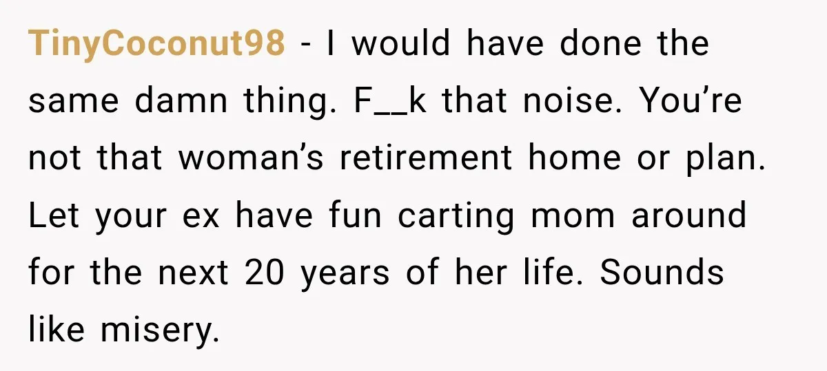 TinyCoconut98 − I would have done the same damn thing. F__k that noise. You’re not that woman’s retirement home or plan. Let your ex have fun carting mom around for...