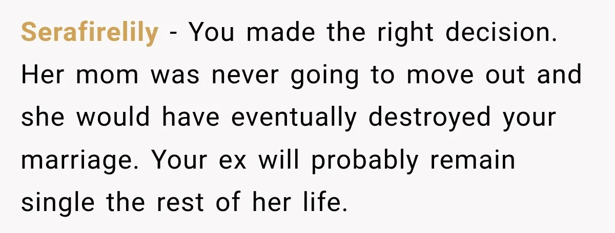 Serafirelily − You made the right decision. Her mom was never going to move out and she would have eventually destroyed your marriage. Your ex will probably remain single the...