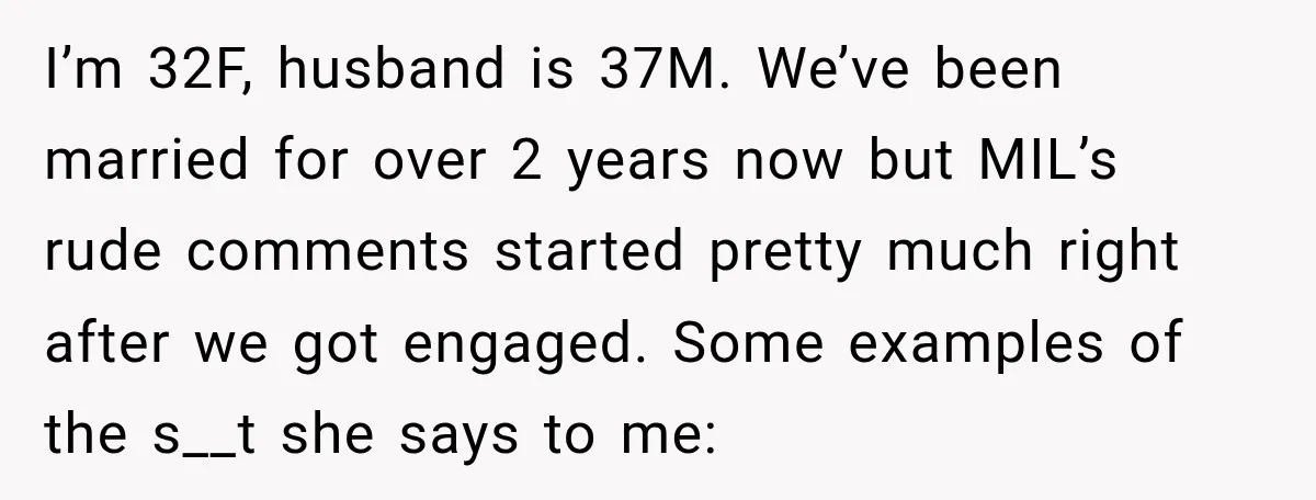 I’m 32F, husband is 37M. We’ve been married for over 2 years now but MIL’s rude comments started pretty much right after we got engaged. Some examples of the s__t...
