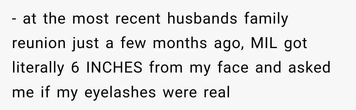- at the most recent husbands family reunion just a few months ago, MIL got literally 6 INCHES from my face and asked me if my eyelashes were real