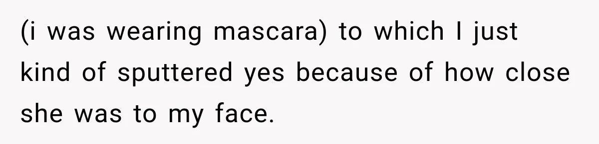(i was wearing mascara) to which I just kind of sputtered yes because of how close she was to my face.