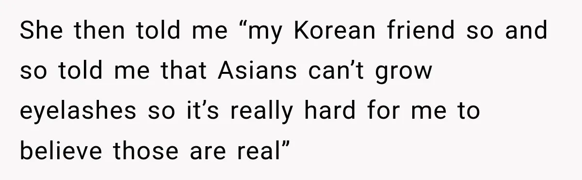 She then told me “my Korean friend so and so told me that Asians can’t grow eyelashes so it’s really hard for me to believe those are real”