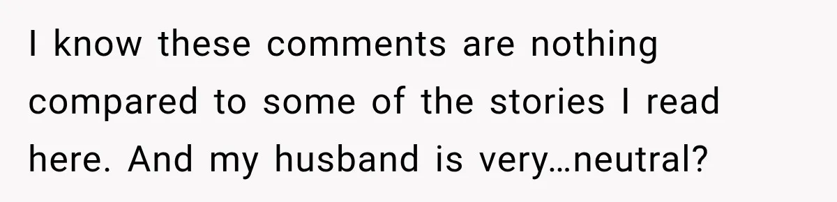 I know these comments are nothing compared to some of the stories I read here. And my husband is very…neutral?