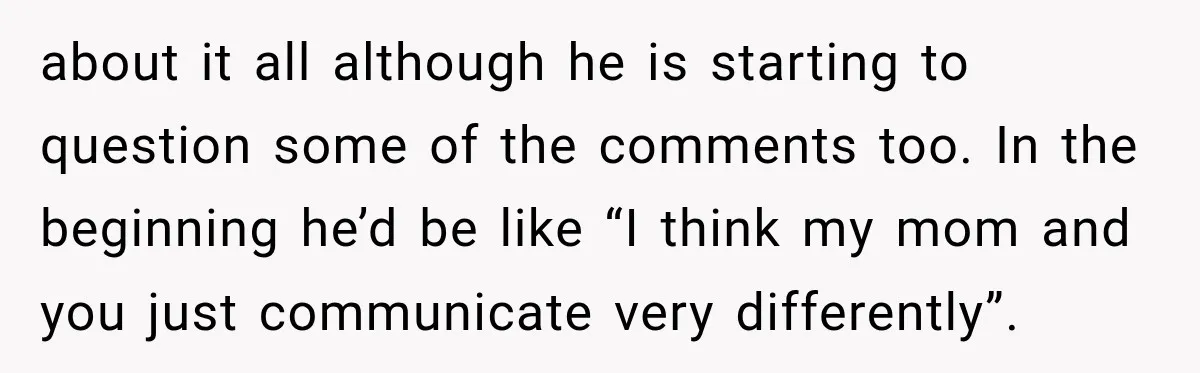 about it all although he is starting to question some of the comments too. In the beginning he’d be like “I think my mom and you just communicate very differently”.