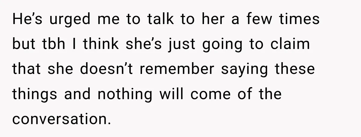 He’s urged me to talk to her a few times but tbh I think she’s just going to claim that she doesn’t remember saying these things and nothing will come...