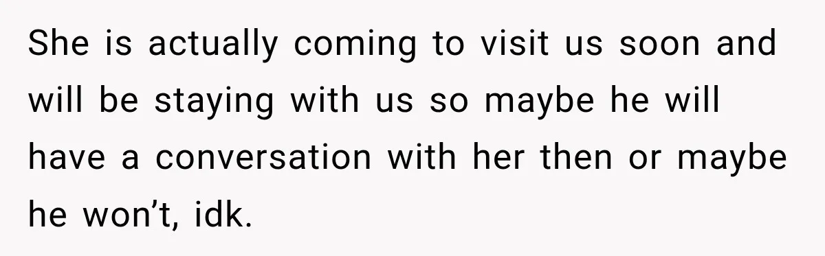 She is actually coming to visit us soon and will be staying with us so maybe he will have a conversation with her then or maybe he won’t, idk.