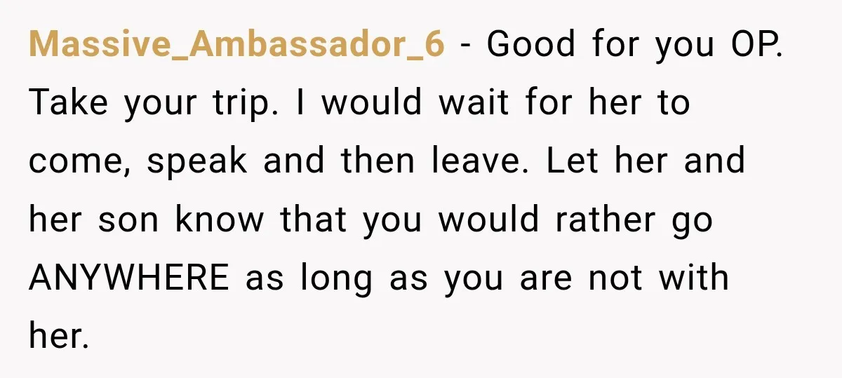 Massive_Ambassador_6 − Good for you OP. Take your trip. I would wait for her to come, speak and then leave. Let her and her son know that you would rather...