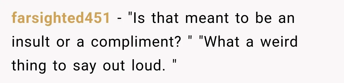 farsighted451 − "Is that meant to be an insult or a compliment? " "What a weird thing to say out loud. "