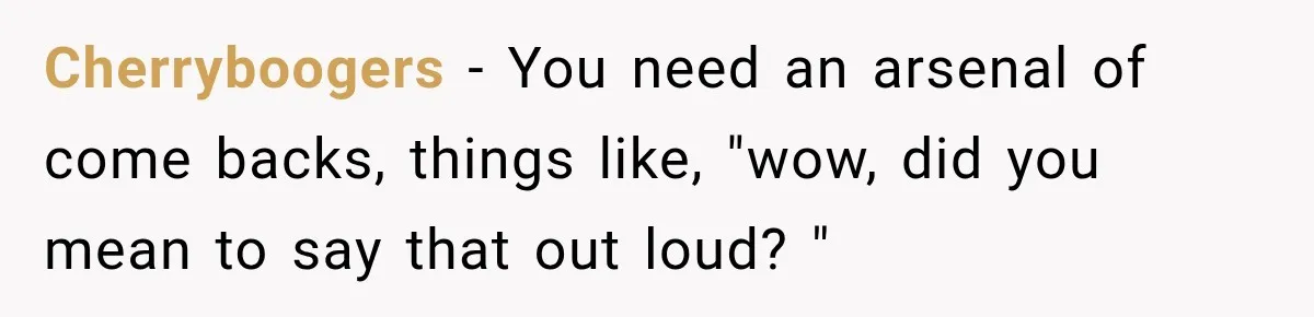 Cherryboogers − You need an arsenal of come backs, things like, "wow, did you mean to say that out loud? "