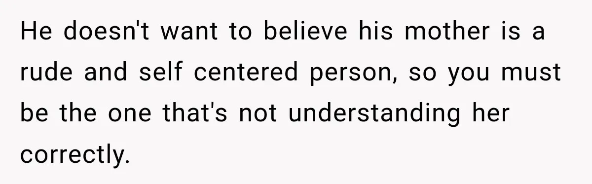He doesn't want to believe his mother is a rude and self centered person, so you must be the one that's not understanding her correctly.