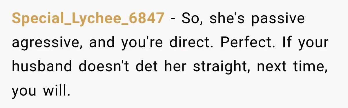 Special_Lychee_6847 − So, she's passive agressive, and you're direct. Perfect. If your husband doesn't det her straight, next time, you will.