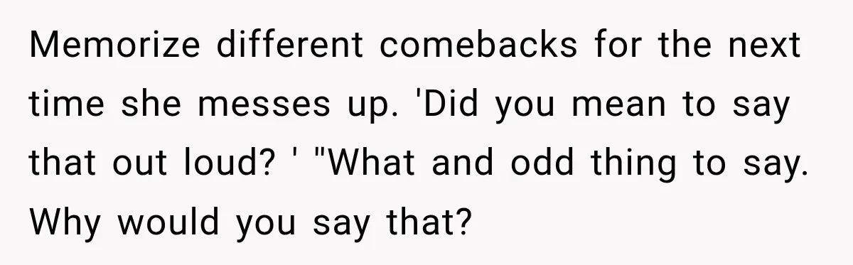 Memorize different comebacks for the next time she messes up. 'Did you mean to say that out loud? ' ''What and odd thing to say. Why would you say that?