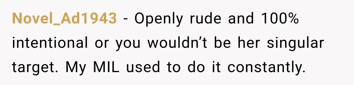 Novel_Ad1943 − Openly rude and 100% intentional or you wouldn’t be her singular target. My MIL used to do it constantly.