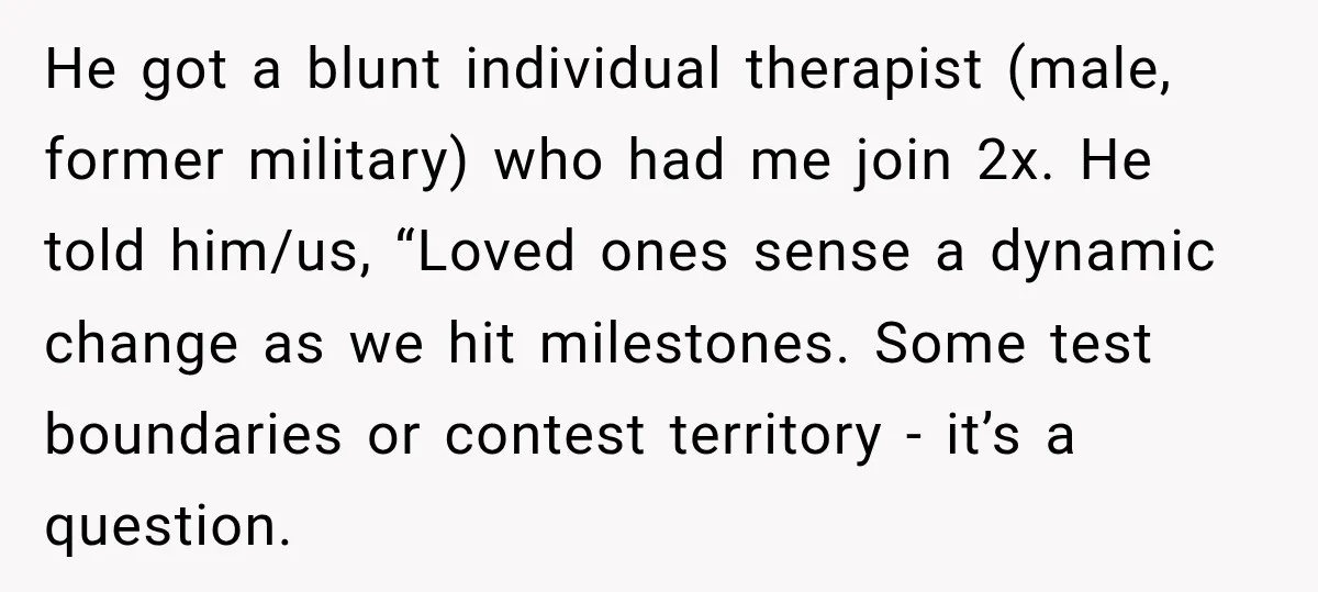 He got a blunt individual therapist (male, former military) who had me join 2x. He told him/us, “Loved ones sense a dynamic change as we hit milestones. Some test boundaries...