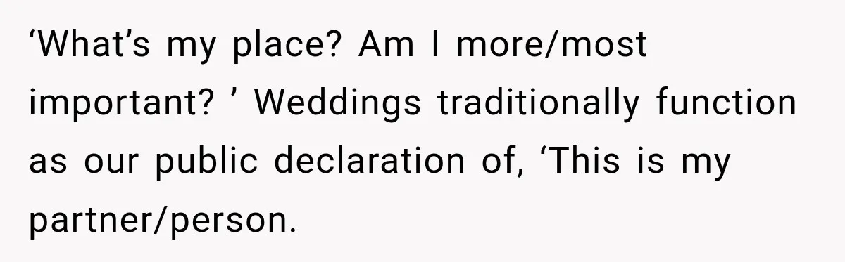 ‘What’s my place? Am I more/most important? ’ Weddings traditionally function as our public declaration of, ‘This is my partner/person.