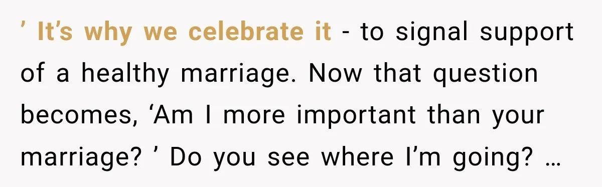 ’ It’s why we celebrate it - to signal support of a healthy marriage. Now that question becomes, ‘Am I more important than your marriage? ’ Do you see where...
