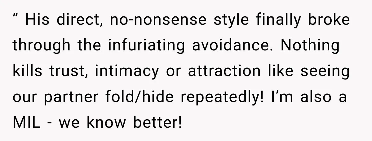 ” His direct, no-nonsense style finally broke through the infuriating avoidance. Nothing kills trust, intimacy or attraction like seeing our partner fold/hide repeatedly! I’m also a MIL - we know...