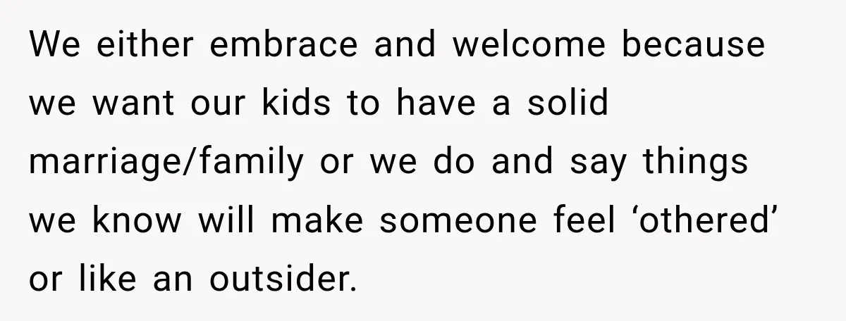 We either embrace and welcome because we want our kids to have a solid marriage/family or we do and say things we know will make someone feel ‘othered’ or like...