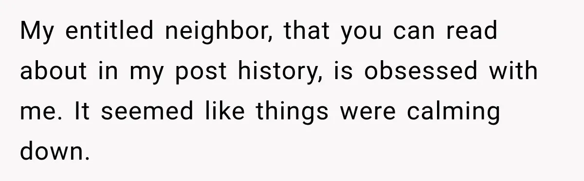 My entitled neighbor, that you can read about in my post history, is obsessed with me. It seemed like things were calming down.
