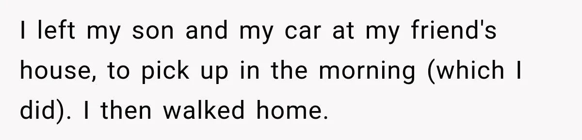 I left my son and my car at my friend's house, to pick up in the morning (which I did). I then walked home.