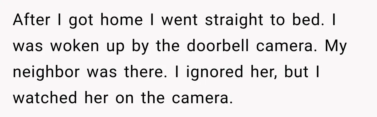 After I got home I went straight to bed. I was woken up by the doorbell camera. My neighbor was there. I ignored her, but I watched her on the...