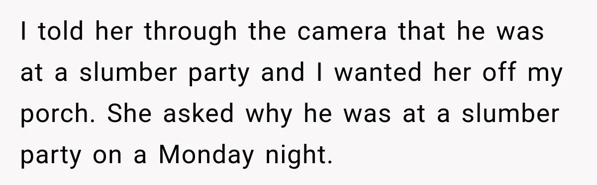 I told her through the camera that he was at a slumber party and I wanted her off my porch. She asked why he was at a slumber party on...