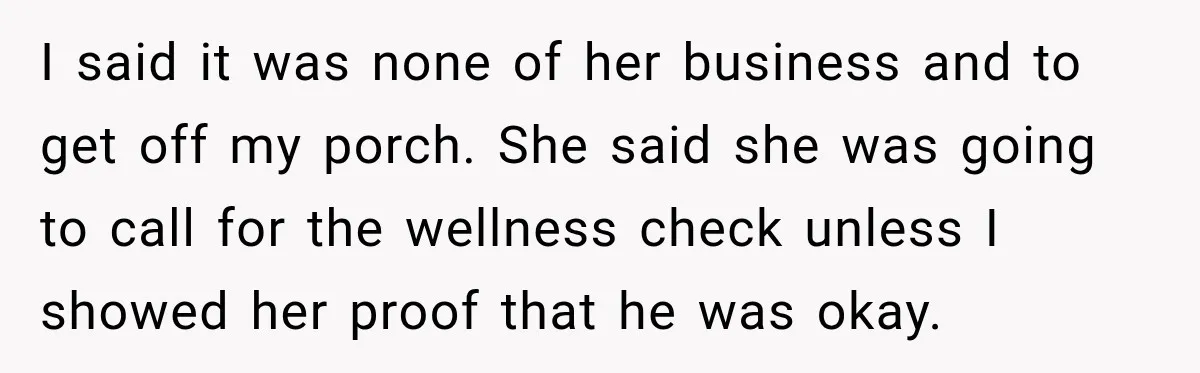 I said it was none of her business and to get off my porch. She said she was going to call for the wellness check unless I showed her proof...
