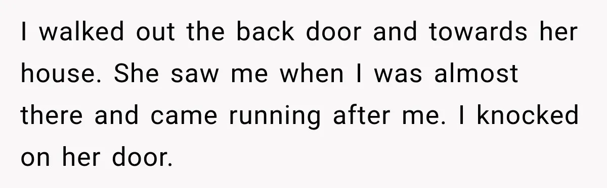 I walked out the back door and towards her house. She saw me when I was almost there and came running after me. I knocked on her door.