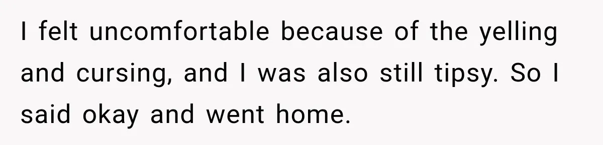 I felt uncomfortable because of the yelling and cursing, and I was also still tipsy. So I said okay and went home.