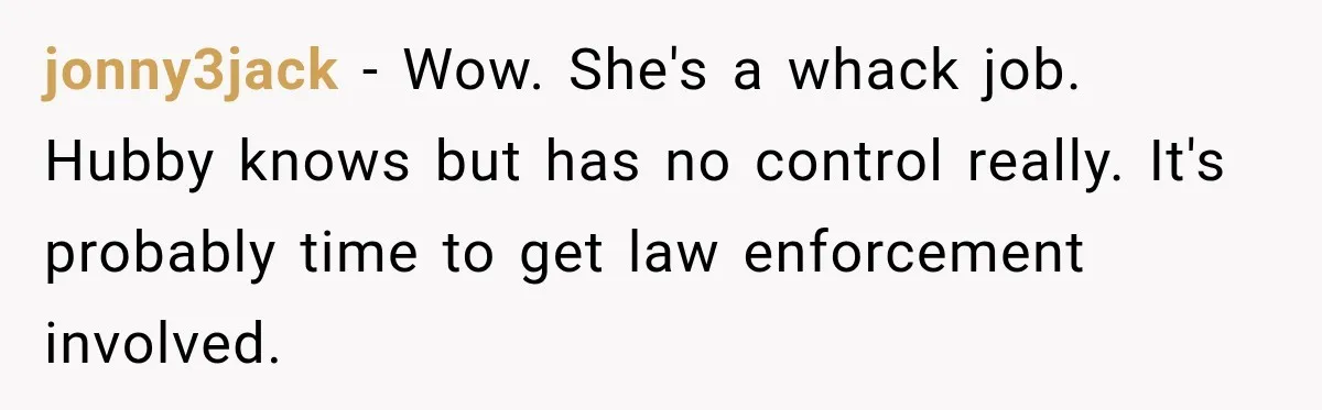jonny3jack − Wow. She's a whack job. Hubby knows but has no control really. It's probably time to get law enforcement involved.