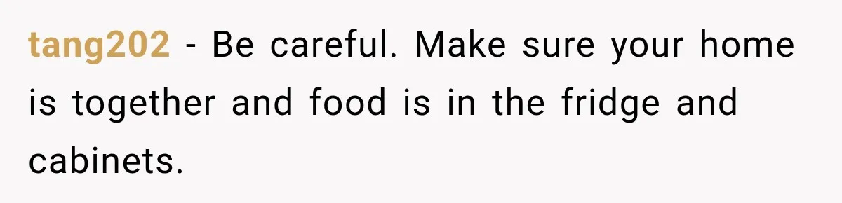 tang202 − Be careful. Make sure your home is together and food is in the fridge and cabinets.