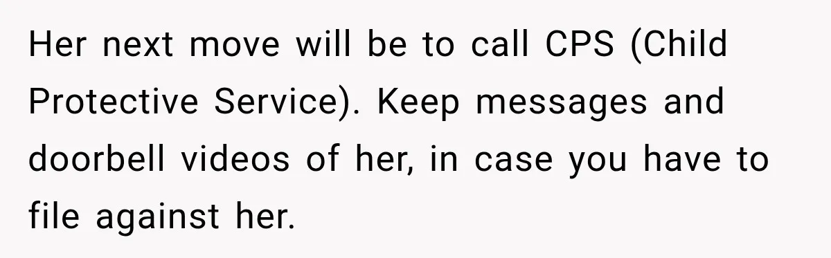 Her next move will be to call CPS (Child Protective Service). Keep messages and doorbell videos of her, in case you have to file against her.