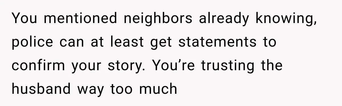 You mentioned neighbors already knowing, police can at least get statements to confirm your story. You’re trusting the husband way too much