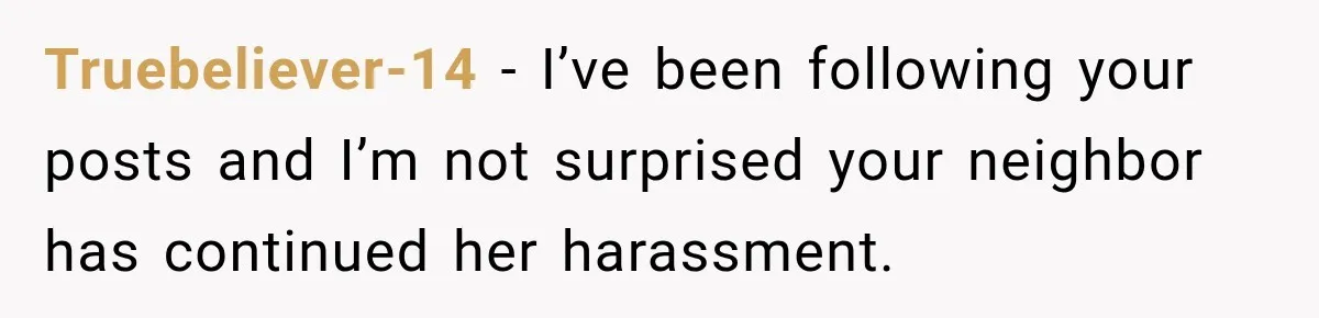 Truebeliever-14 − I’ve been following your posts and I’m not surprised your neighbor has continued her harassment.