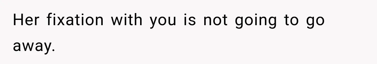Her fixation with you is not going to go away.