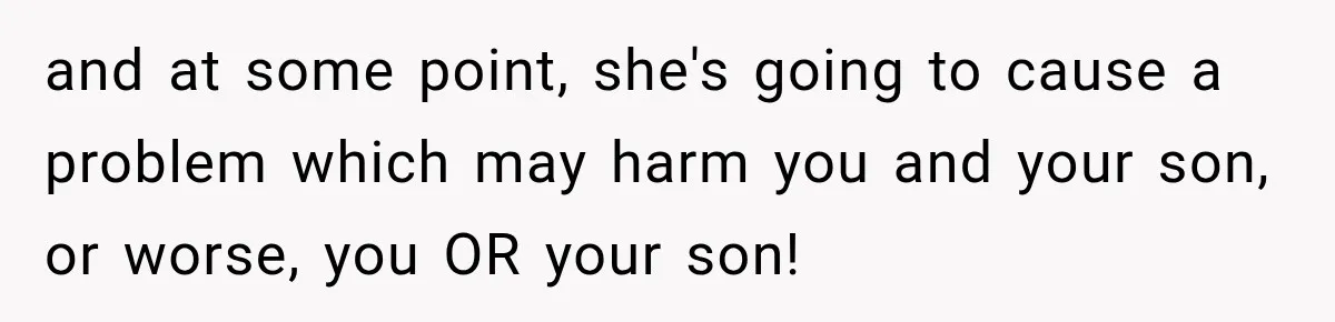 and at some point, she's going to cause a problem which may harm you and your son, or worse, you OR your son!