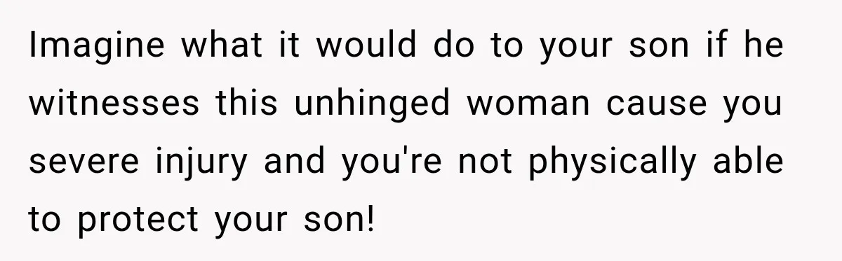 Imagine what it would do to your son if he witnesses this unhinged woman cause you severe injury and you're not physically able to protect your son!