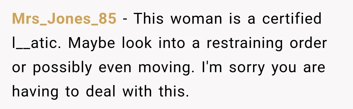 Mrs_Jones_85 − This woman is a certified l__atic. Maybe look into a restraining order or possibly even moving. I'm sorry you are having to deal with this.