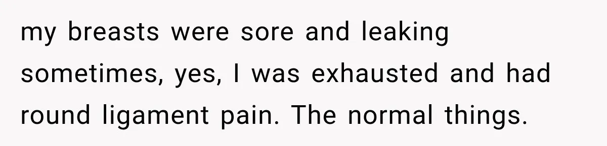 my breasts were sore and leaking sometimes, yes, I was exhausted and had round ligament pain. The normal things.