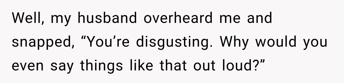 Well, my husband overheard me and snapped, “You’re disgusting. Why would you even say things like that out loud?”