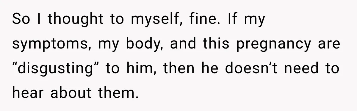 So I thought to myself, fine. If my symptoms, my body, and this pregnancy are “disgusting” to him, then he doesn’t need to hear about them.