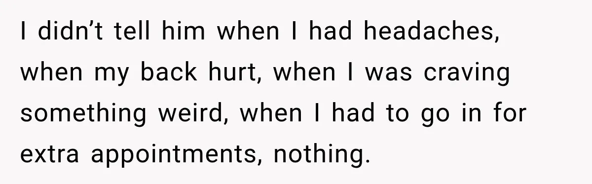 I didn’t tell him when I had headaches, when my back hurt, when I was craving something weird, when I had to go in for extra appointments, nothing.